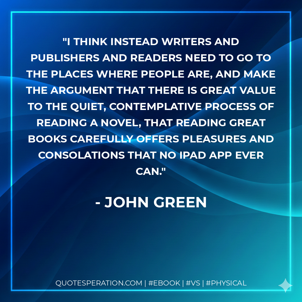 I think instead writers and publishers and readers need to go to the places where people are, and make the argument that there is great value to the quiet, contemplative process of reading a novel, that reading great books carefully offers pleasures and consolations that no iPad app ever can. - John Green