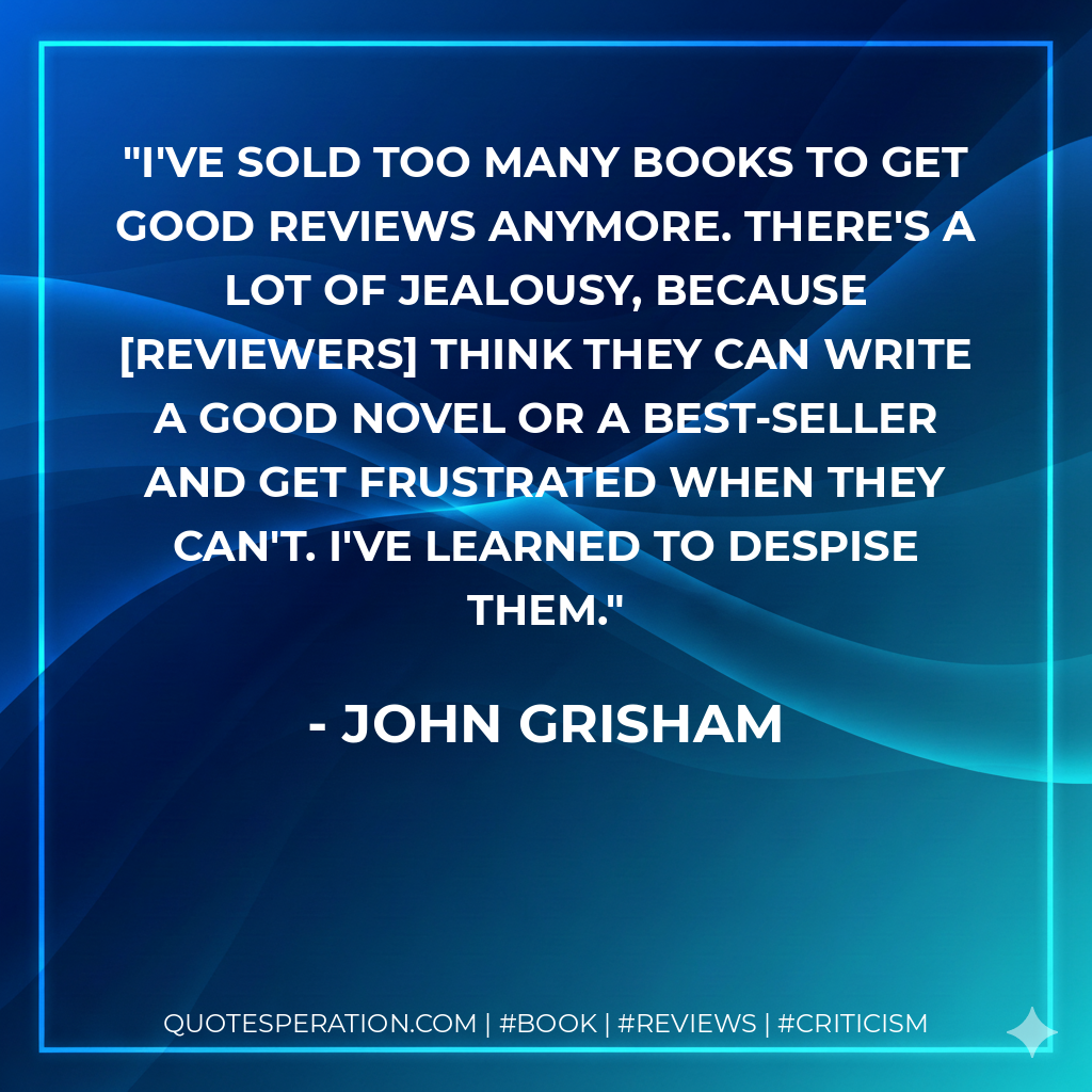 I've sold too many books to get good reviews anymore. There's a lot of jealousy, because reviewers think they can write a good novel or a best-seller and get frustrated when they can't. I've learned to despise them. - John Grisham