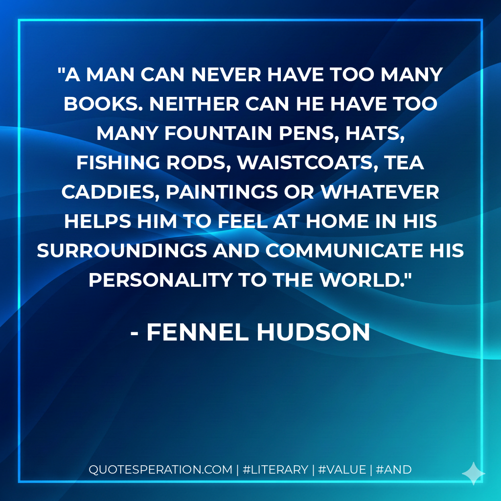 A man can never have too many books. Neither can he have too many fountain pens, hats, fishing rods, waistcoats, tea caddies, paintings or whatever helps him to feel at home in his surroundings and communicate his personality to the world. - Fennel Hudson