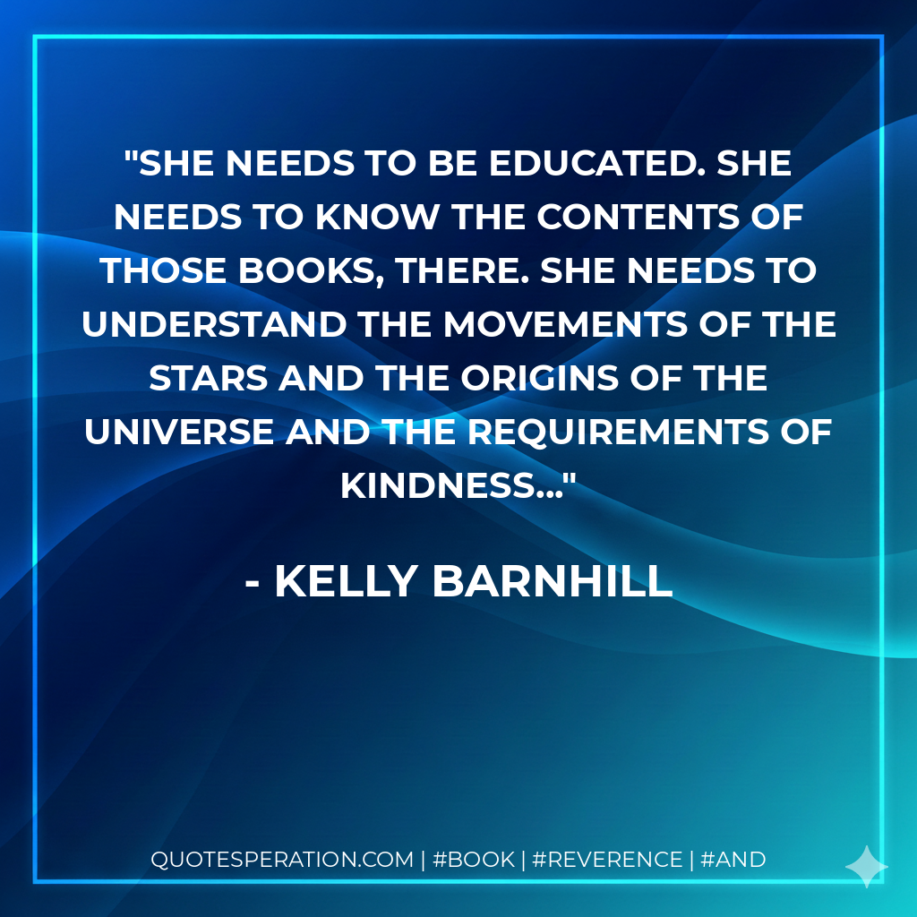 She needs to be educated. She needs to know the contents of those books, there. She needs to understand the movements of the stars and the origins of the universe and the requirements of kindness... - Kelly Barnhill