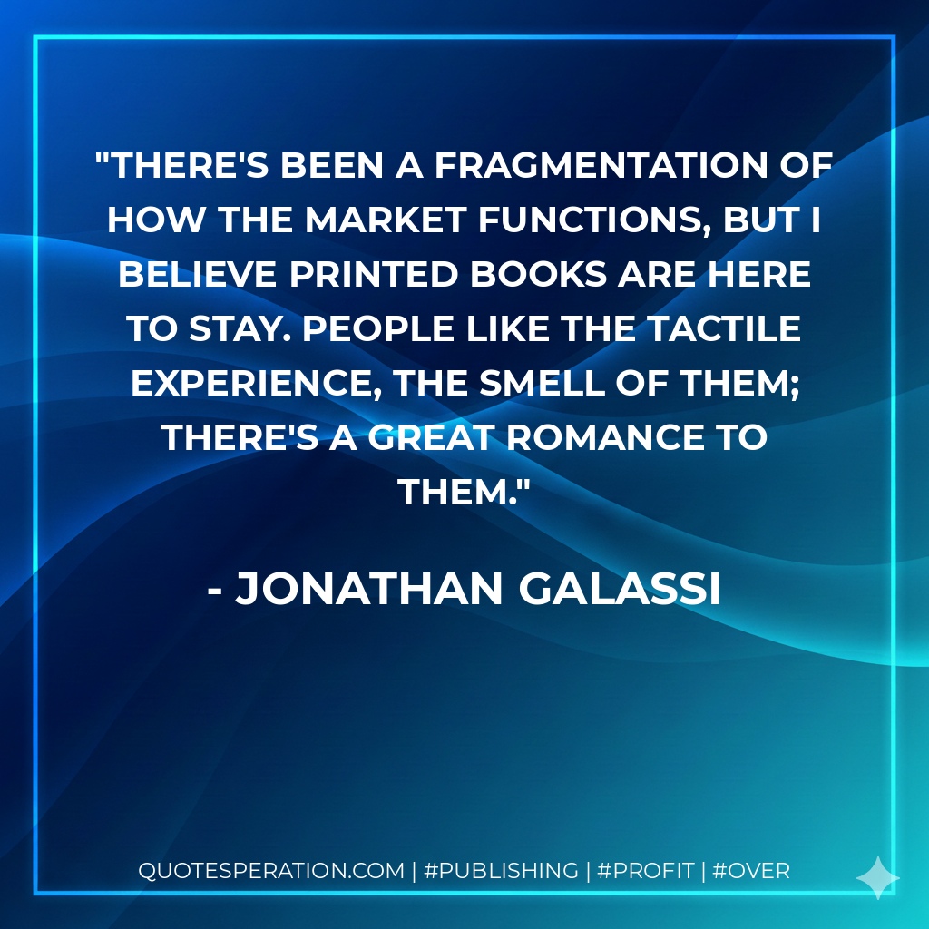 There's been a fragmentation of how the market functions, but I believe printed books are here to stay. People like the tactile experience, the smell of them; there's a great romance to them. - Jonathan Galassi