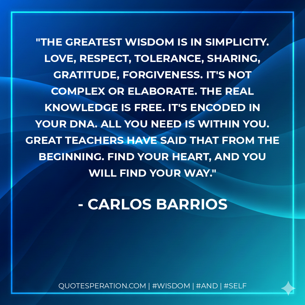 The greatest wisdom is in simplicity. Love, respect, tolerance, sharing, gratitude, forgiveness. It's not complex or elaborate. The real knowledge is free. It's encoded in your DNA. All you need is within you. Great teachers have said that from the beginning. Find your heart, and you will find your way.