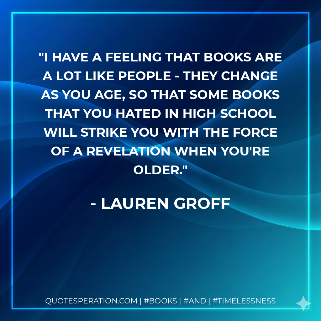 I have a feeling that books are a lot like people - they change as you age, so that some books that you hated in high school will strike you with the force of a revelation when you're older. - Lauren Groff