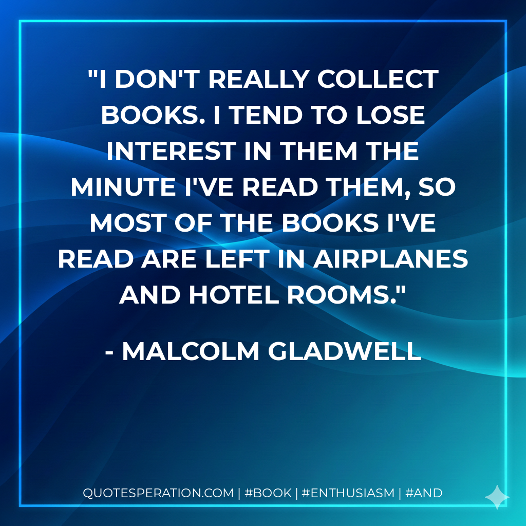 I don't really collect books. I tend to lose interest in them the minute I've read them, so most of the books I've read are left in airplanes and hotel rooms. - Malcolm Gladwell