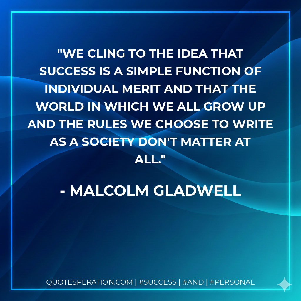 We cling to the idea that success is a simple function of individual merit and that the world in which we all grow up and the rules we choose to write as a society don't matter at all. - Malcolm Gladwell