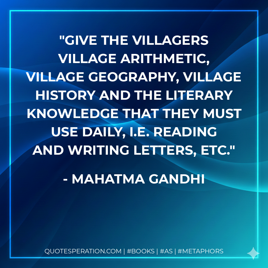 Give the villagers village arithmetic, village geography, village history and the literary knowledge that they must use daily, i.e. reading and writing letters, etc. - Mahatma Gandhi