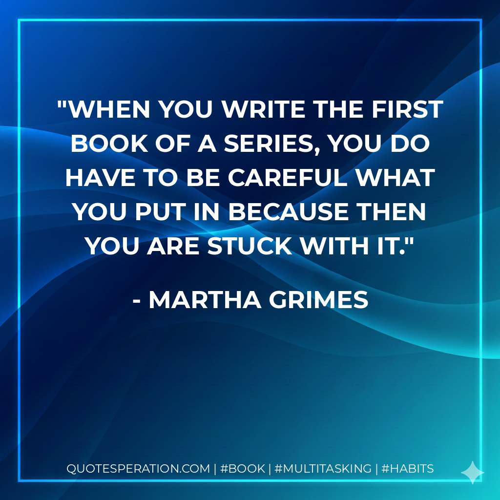 When you write the first book of a series, you do have to be careful what you put in because then you are stuck with it. - Martha Grimes