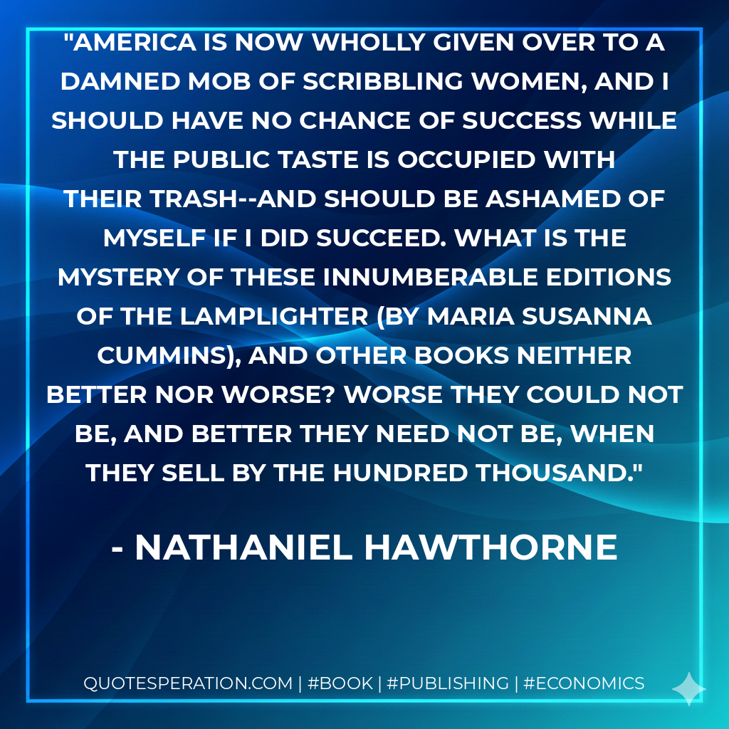 America is now wholly given over to a damned mob of scribbling women, and I should have no chance of success while the public taste is occupied with their trash--and should be ashamed of myself if I did succeed. What is the mystery of these innumberable editions of The Lamplighter (by Maria Susanna Cummins), and other books neither better nor worse? Worse they could not be, and better they need not be, when they sell by the hundred thousand. - Nathaniel Hawthorne