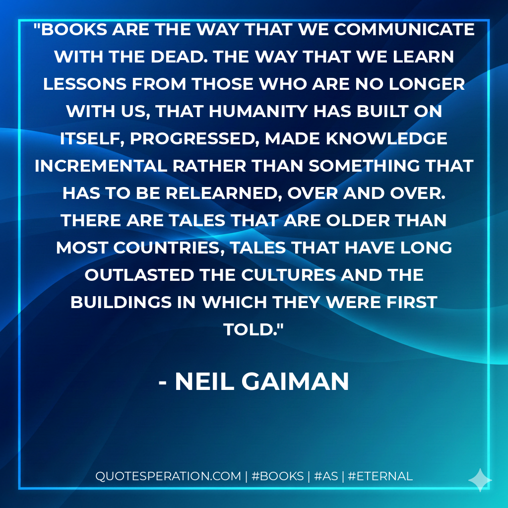 Books are the way that we communicate with the dead. The way that we learn lessons from those who are no longer with us, that humanity has built on itself, progressed, made knowledge incremental rather than something that has to be relearned, over and over. There are tales that are older than most countries, tales that have long outlasted the cultures and the buildings in which they were first told. - Neil Gaiman