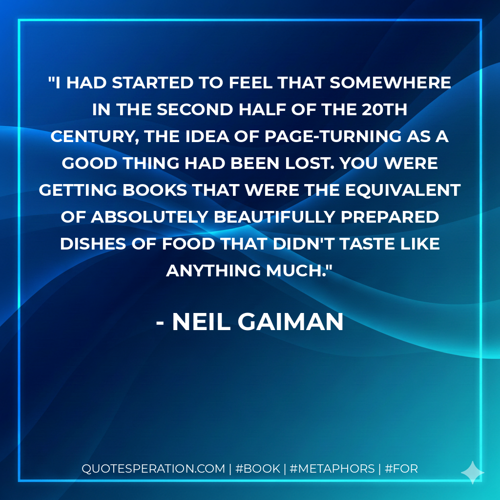 I had started to feel that somewhere in the second half of the 20th century, the idea of page-turning as a good thing had been lost. You were getting books that were the equivalent of absolutely beautifully prepared dishes of food that didn't taste like anything much. - Neil Gaiman
