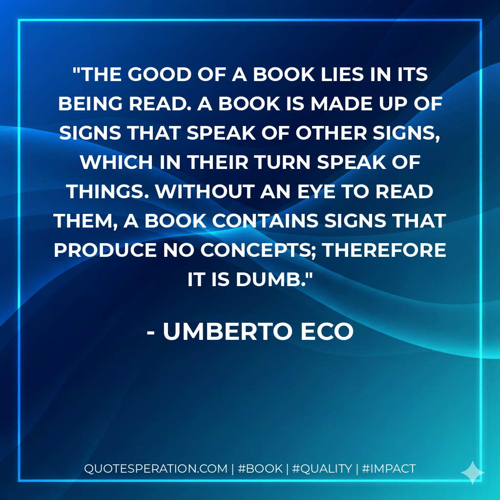 The good of a book lies in its being read. A book is made up of signs that speak of other signs, which in their turn speak of things. Without an eye to read them, a book contains signs that produce no concepts; therefore it is dumb. - Umberto Eco
