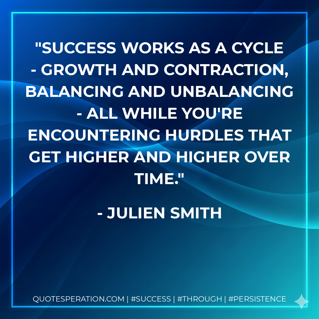 Success works as a cycle - growth and contraction, balancing and unbalancing - all while you're encountering hurdles that get higher and higher over time. - Julien Smith