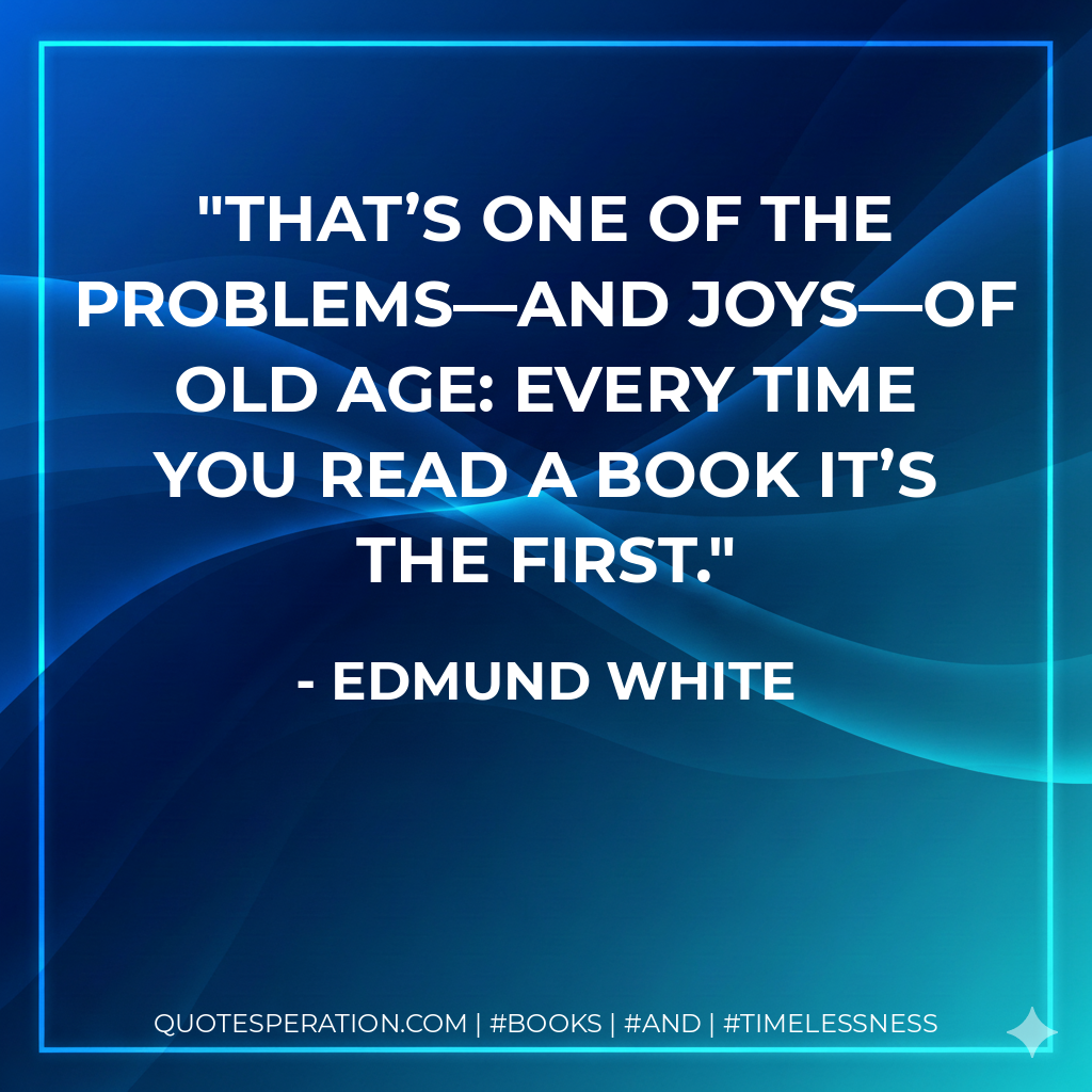 That’s one of the problems—and joys—of old age: every time you read a book it’s the first. - Edmund White