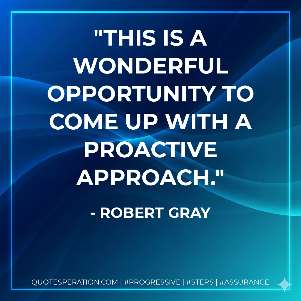 This is a wonderful opportunity to come up with a proactive approach. - Robert Gray