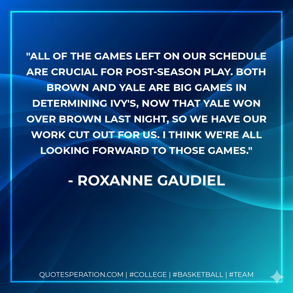 All of the games left on our schedule are crucial for post-season play. Both Brown and Yale are big games in determining Ivy's, now that Yale won over Brown last night, so we have our work cut out for us. I think we're all looking forward to those games.