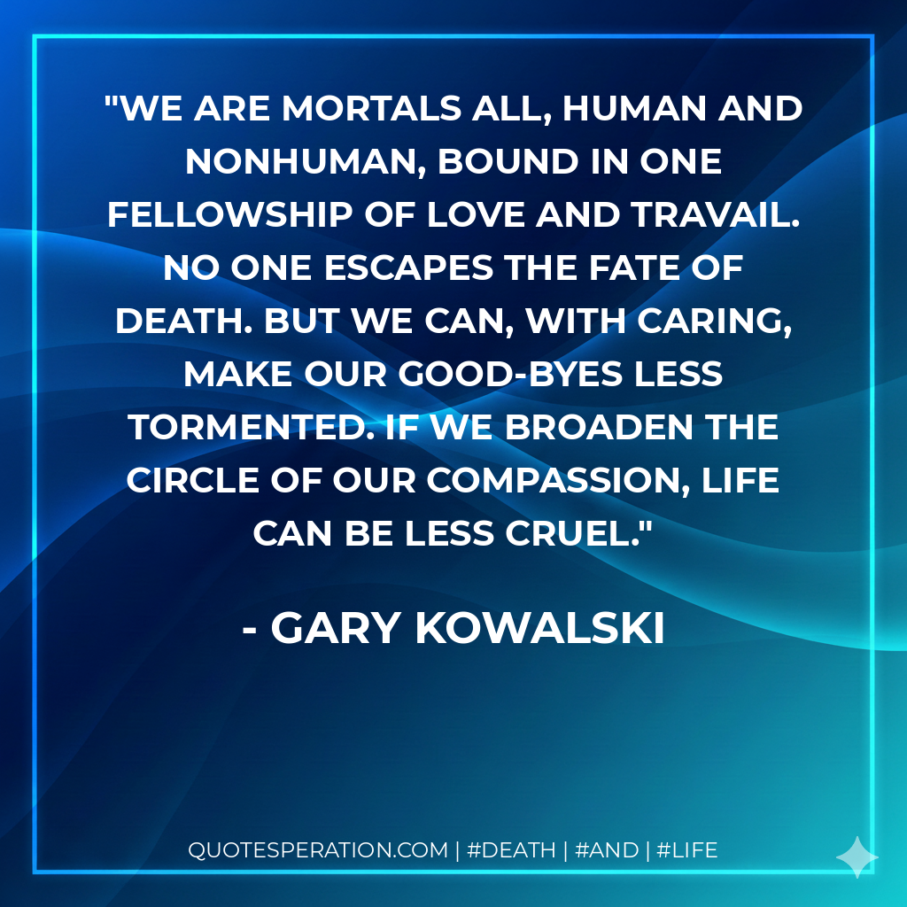 We are mortals all, human and nonhuman, bound in one fellowship of love and travail. No one escapes the fate of death. But we can, with caring, make our good-byes less tormented. If we broaden the circle of our compassion, life can be less cruel.