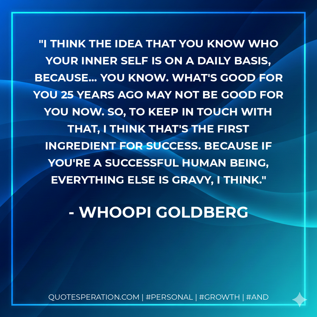I think the idea that you know who your inner self is on a daily basis, because... you know. What's good for you 25 years ago may not be good for you now. So, to keep in touch with that, I think that's the first ingredient for success. Because if you're a successful human being, everything else is gravy, I think. - Whoopi Goldberg