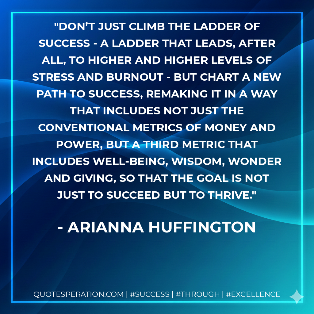 Don’t just climb the ladder of success - a ladder that leads, after all, to higher and higher levels of stress and burnout - but chart a new path to success, remaking it in a way that includes not just the conventional metrics of money and power, but a third metric that includes well-being, wisdom, wonder and giving, so that the goal is not just to succeed but to thrive. - Arianna Huffington