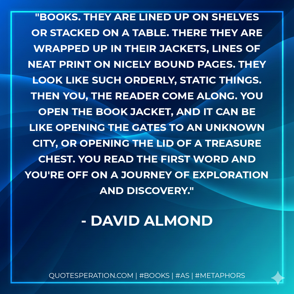 Books. They are lined up on shelves or stacked on a table. There they are wrapped up in their jackets, lines of neat print on nicely bound pages. They look like such orderly, static things. Then you, the reader come along. You open the book jacket, and it can be like opening the gates to an unknown city, or opening the lid of a treasure chest. You read the first word and you're off on a journey of exploration and discovery. - David Almond