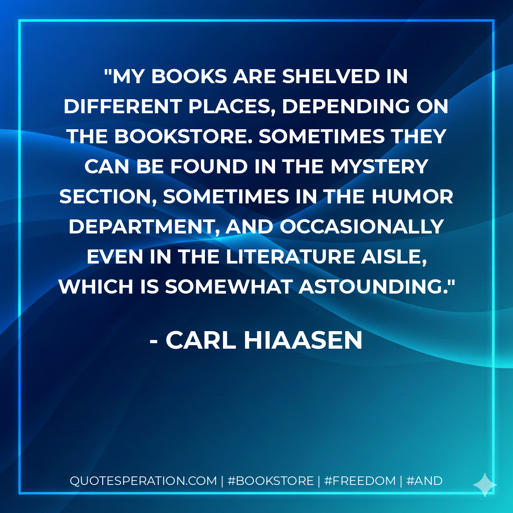 My books are shelved in different places, depending on the bookstore. Sometimes they can be found in the Mystery section, sometimes in the Humor department, and occasionally even in the Literature aisle, which is somewhat astounding. - Carl Hiaasen