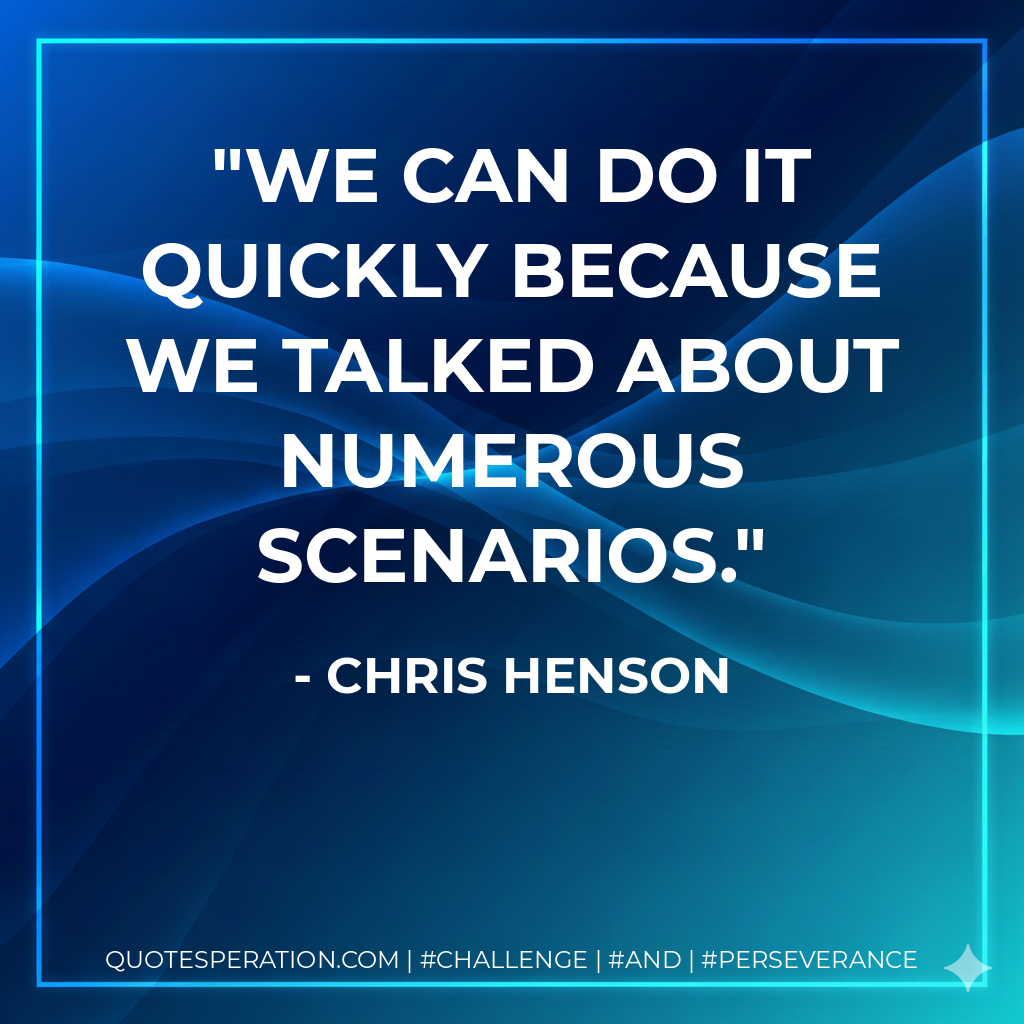 We can do it quickly because we talked about numerous scenarios. - Chris Henson