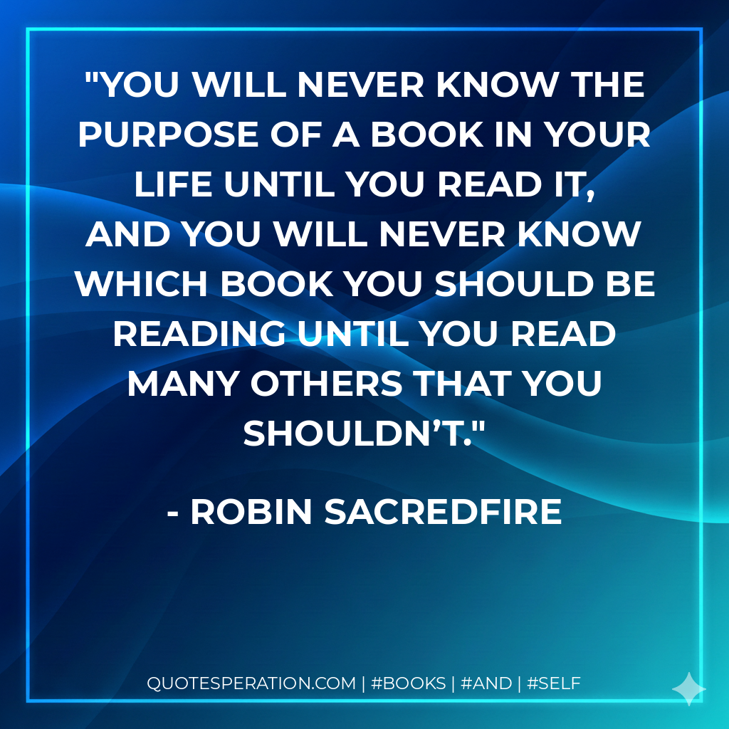 You will never know the purpose of a book in your life until you read it, and you will never know which book you should be reading until you read many others that you shouldn’t. - Robin Sacredfire