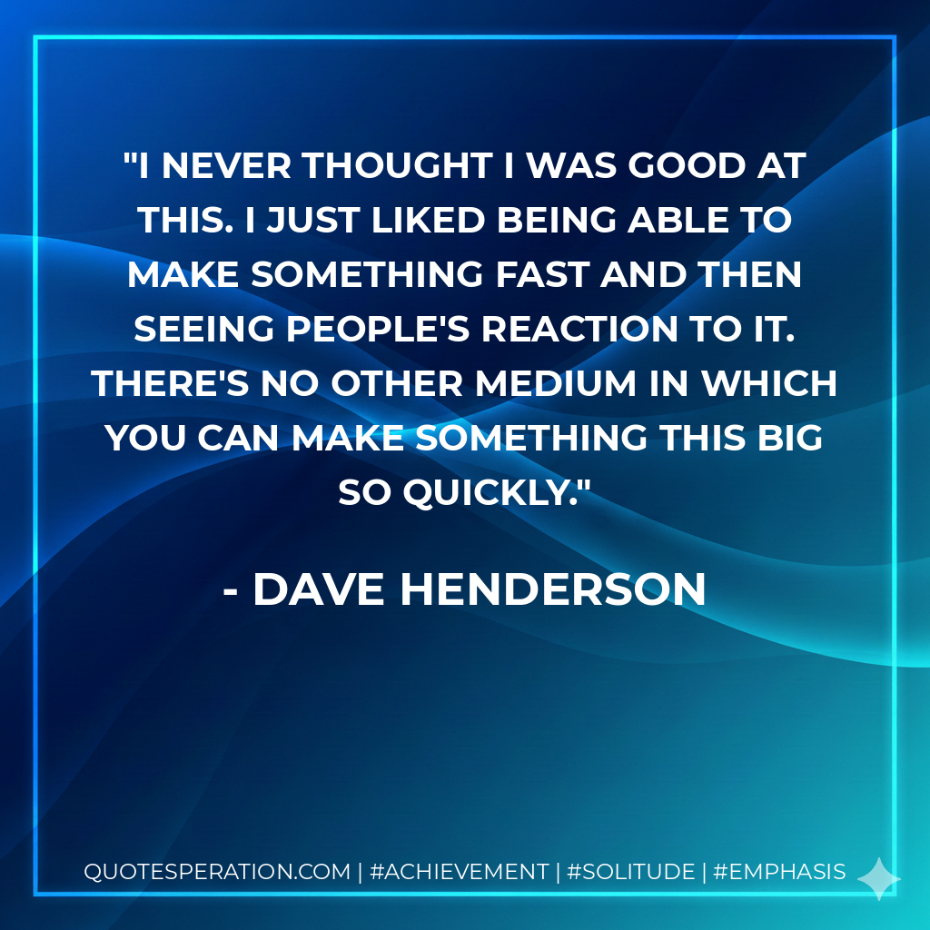 I never thought I was good at this. I just liked being able to make something fast and then seeing people's reaction to it. There's no other medium in which you can make something this big so quickly.