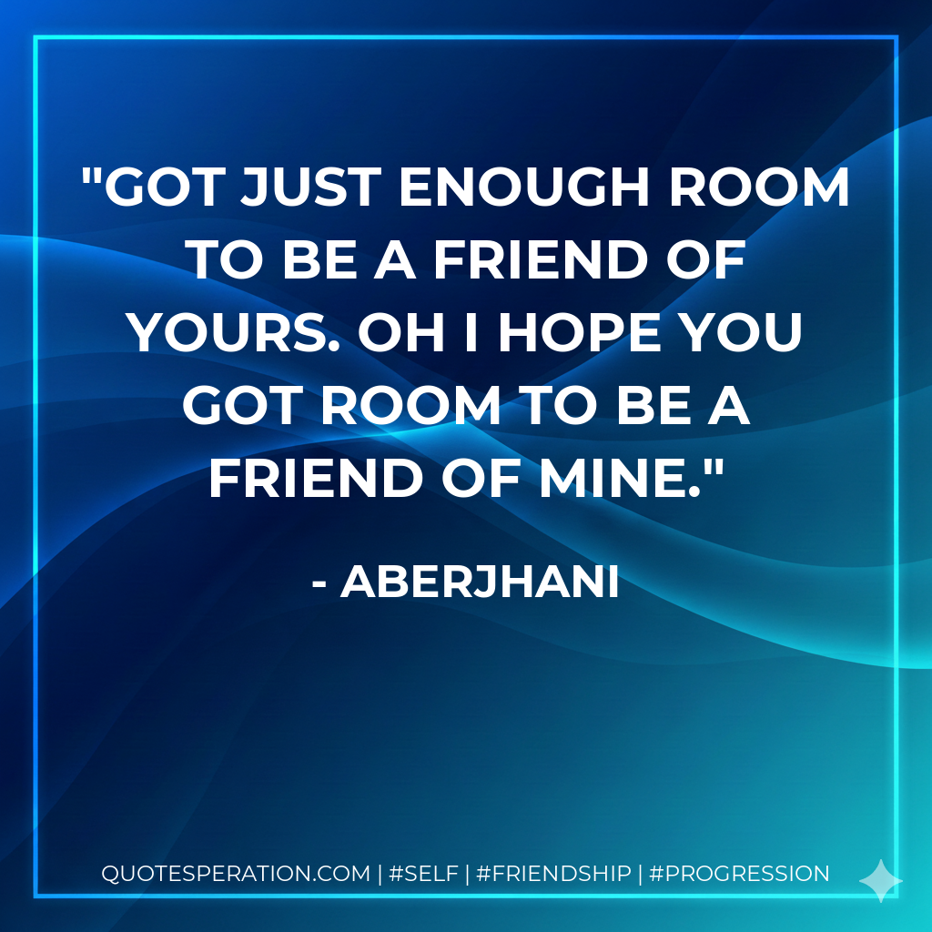 Got just enough room to be a friend of yours. Oh I hope you got room to be a friend of mine.