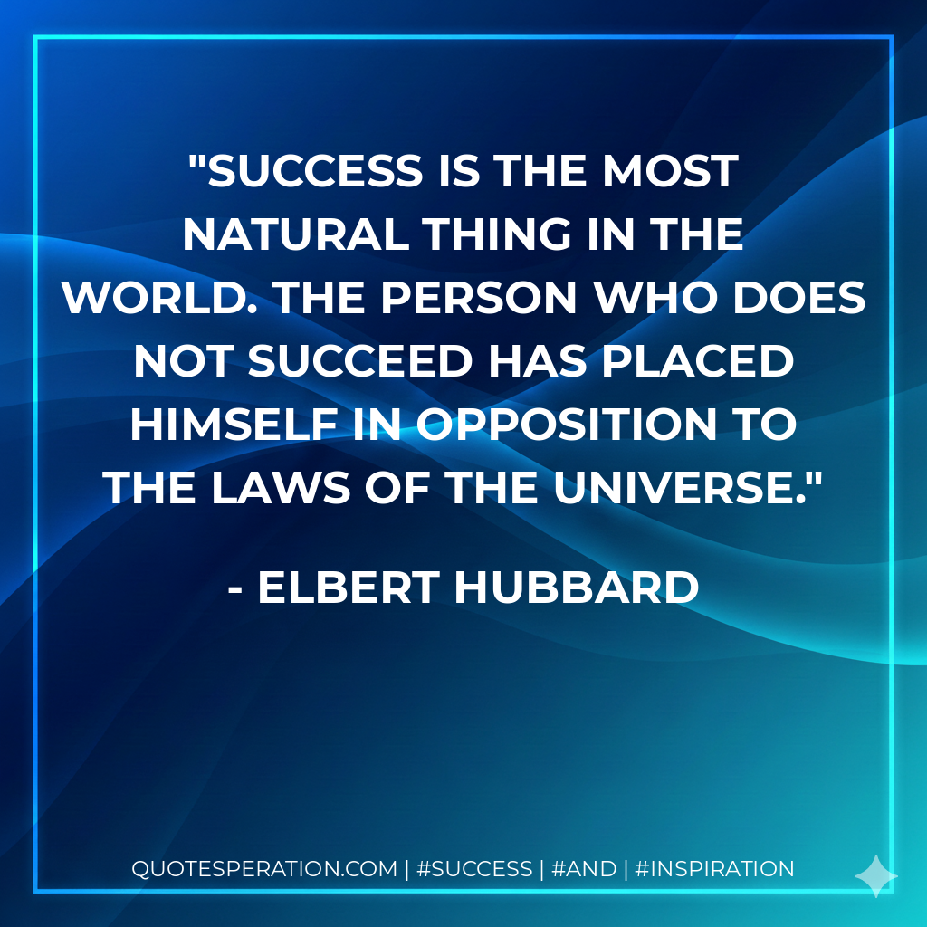 Success is the most natural thing in the world. The person who does not succeed has placed himself in opposition to the laws of the Universe. - Elbert Hubbard