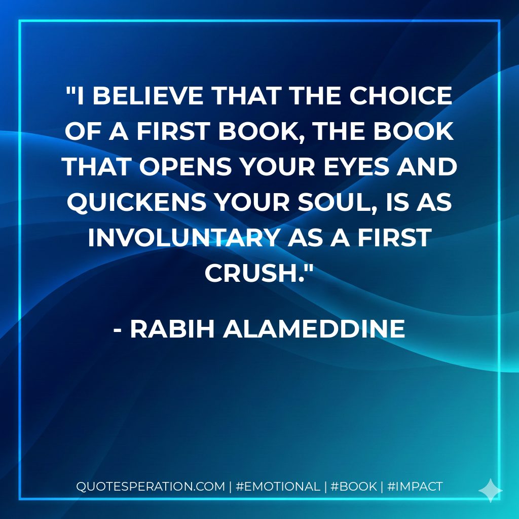 I believe that the choice of a first book, the book that opens your eyes and quickens your soul, is as involuntary as a first crush. - Rabih Alameddine