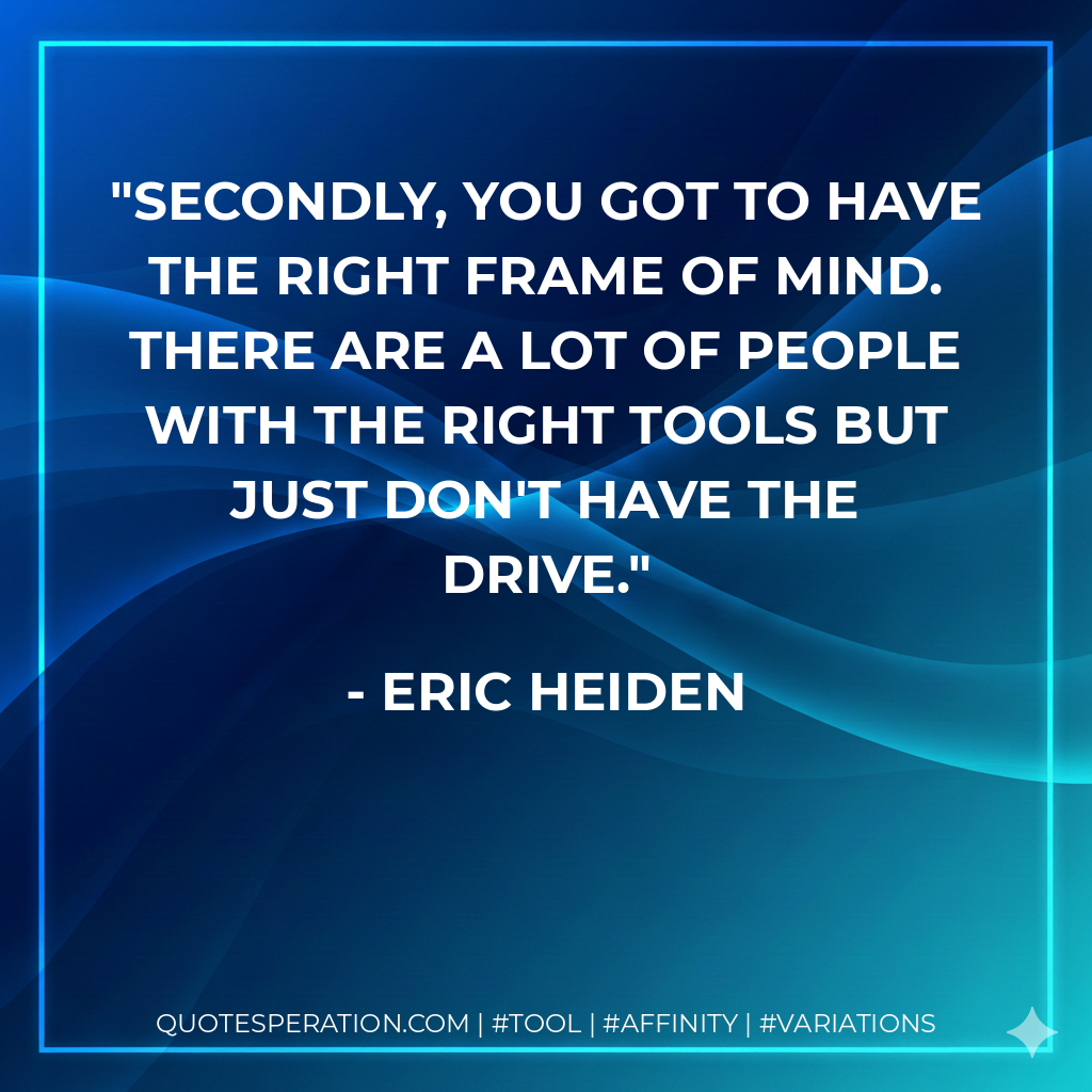 Secondly, you got to have the right frame of mind. There are a lot of people with the right tools but just don't have the drive. - Eric Heiden
