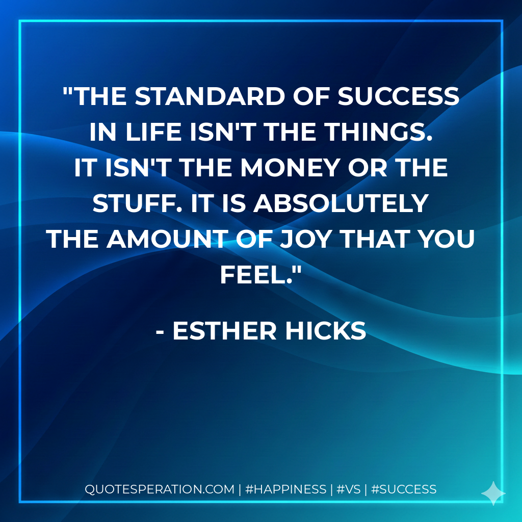 The standard of success in life isn't the things. It isn't the money or the stuff. It is absolutely the amount of joy that you feel. - Esther Hicks