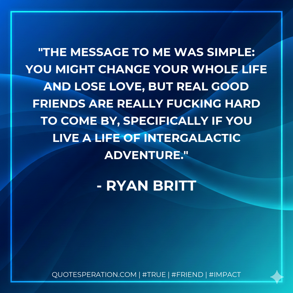 The message to me was simple: you might change your whole life and lose love, but real good friends are REALLY fucking hard to come by, specifically if you live a life of intergalactic adventure.