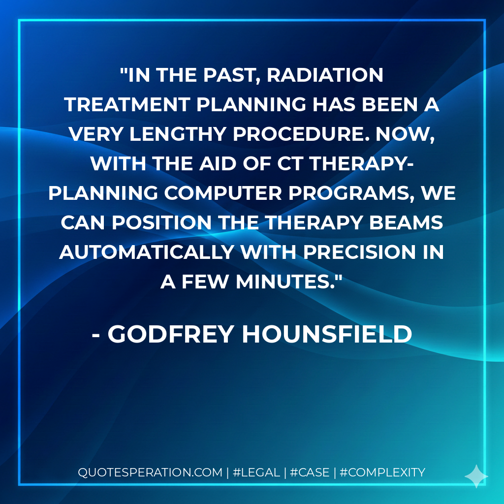 In the past, radiation treatment planning has been a very lengthy procedure. Now, with the aid of CT therapy-planning computer programs, we can position the therapy beams automatically with precision in a few minutes. - Godfrey Hounsfield