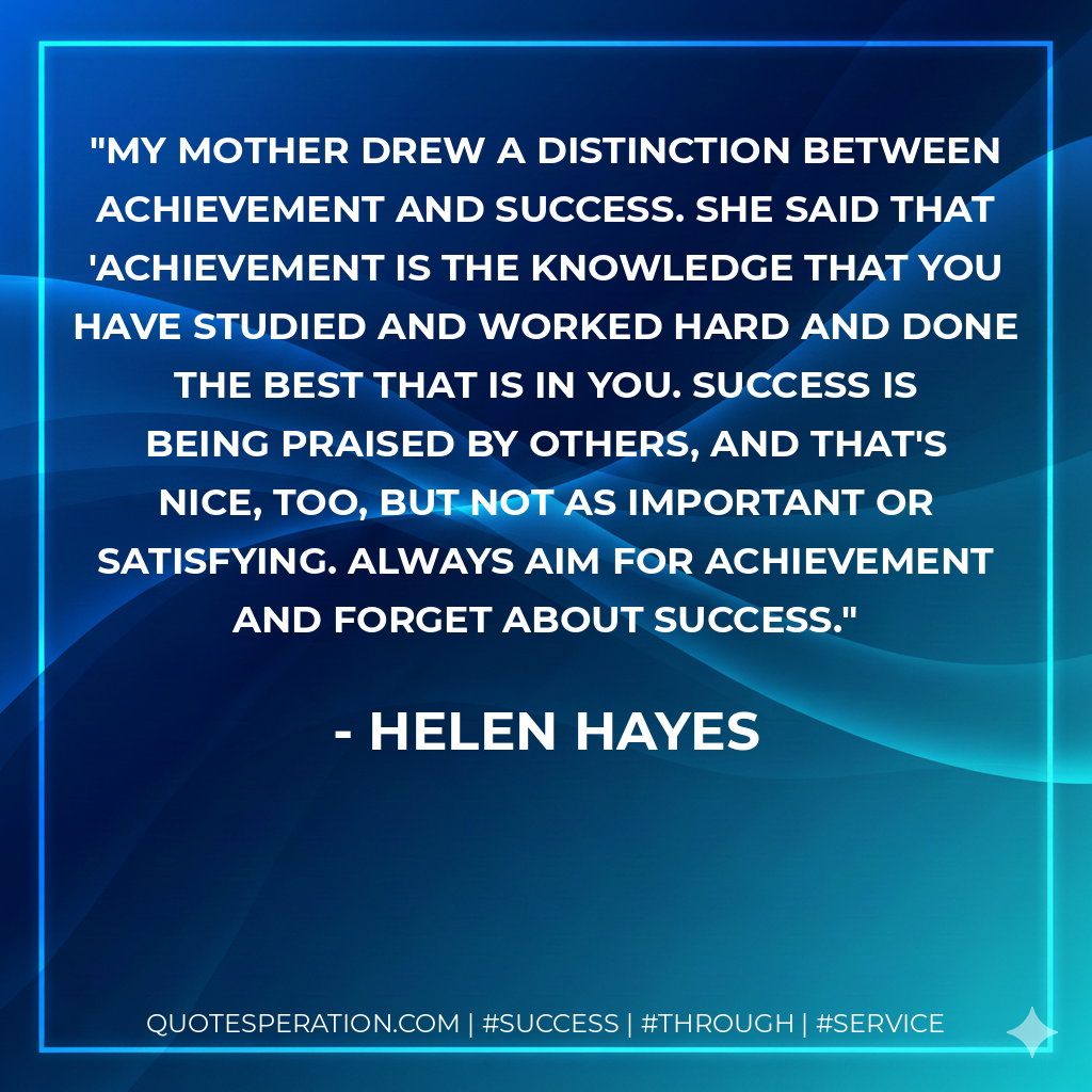 My mother drew a distinction between achievement and success. She said that 'achievement is the knowledge that you have studied and worked hard and done the best that is in you. Success is being praised by others, and that's nice, too, but not as important or satisfying. Always aim for achievement and forget about success. - Helen Hayes