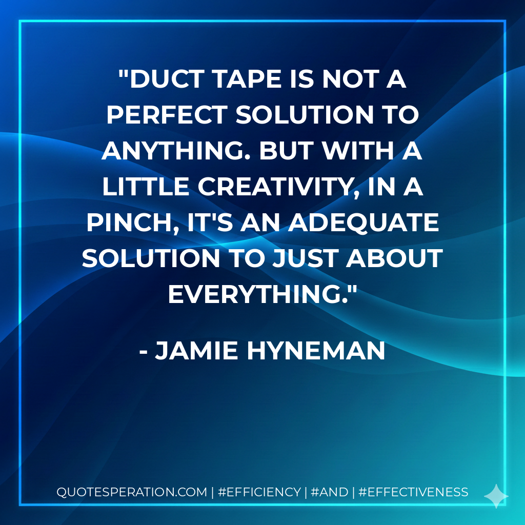 Duct tape is not a perfect solution to anything. But with a little creativity, in a pinch, it's an adequate solution to just about everything. - Jamie Hyneman