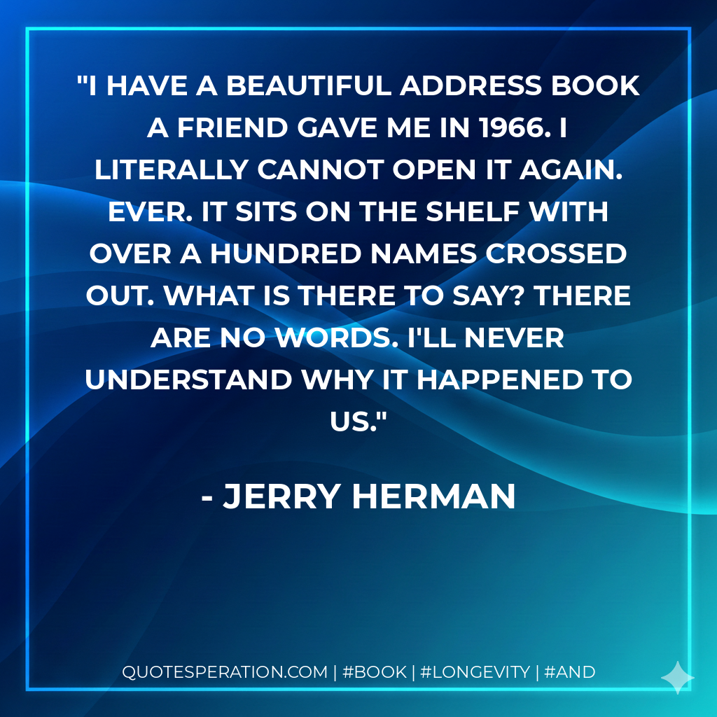 I have a beautiful address book a friend gave me in 1966. I literally cannot open it again. Ever. It sits on the shelf with over a hundred names crossed out. What is there to say? There are no words. I'll never understand why it happened to us. - Jerry Herman