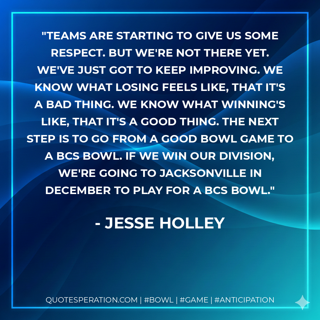 Teams are starting to give us some respect. But we're not there yet. We've just got to keep improving. We know what losing feels like, that it's a bad thing. We know what winning's like, that it's a good thing. The next step is to go from a good bowl game to a BCS bowl. If we win our division, we're going to Jacksonville in December to play for a BCS bowl.