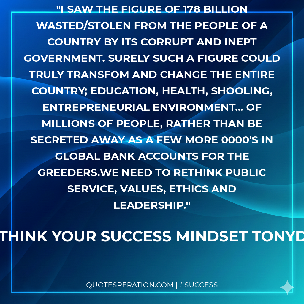 I saw the figure of 178 Billion wasted/stolen from the people of a country by its corrupt and inept government. Surely such a figure could truly transfom and change the entire country; education, health, shooling, entrepreneurial environment... of millions of people, rather than be secreted away as a few more 0000's in global bank accounts for the greeders.We need to Rethink Public service, values, ethics and leadership.