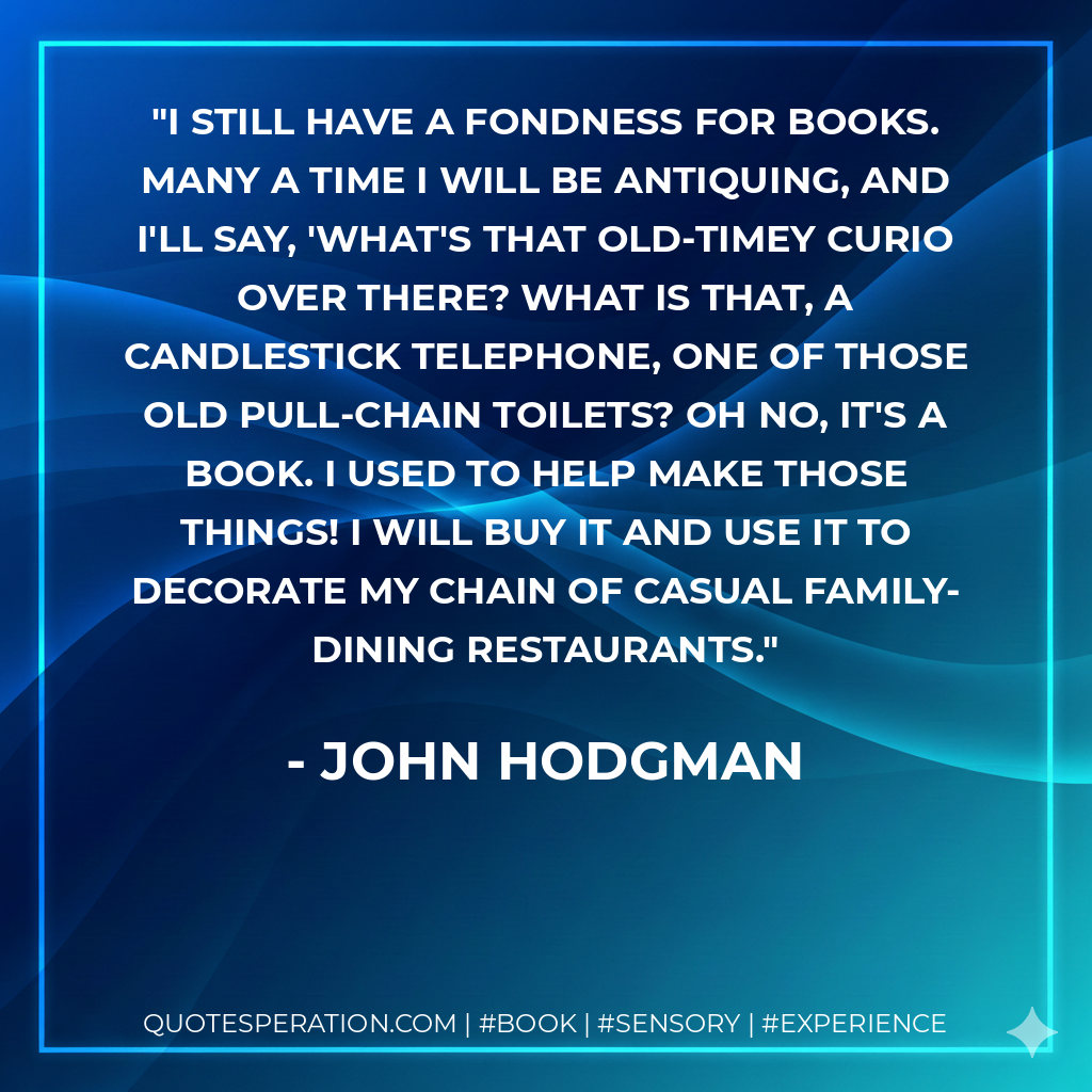 I still have a fondness for books. Many a time I will be antiquing, and I'll say, 'What's that old-timey curio over there? What is that, a candlestick telephone, one of those old pull-chain toilets? Oh no, it's a book. I used to help make those things! I will buy it and use it to decorate my chain of casual family-dining restaurants. - John Hodgman