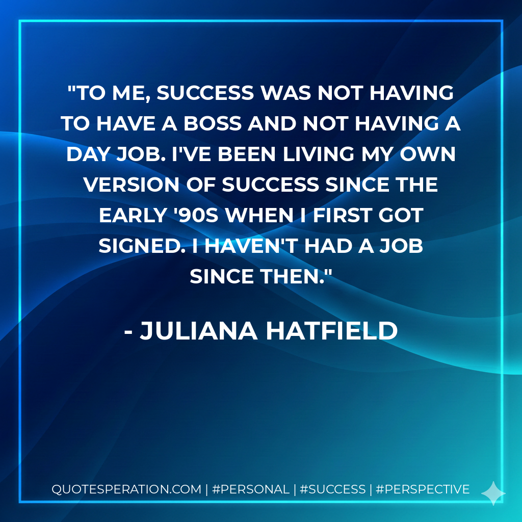 To me, success was not having to have a boss and not having a day job. I've been living my own version of success since the early '90s when I first got signed. I haven't had a job since then. - Juliana Hatfield