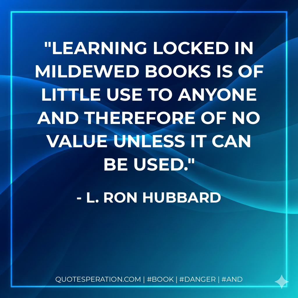 Learning locked in mildewed books is of little use to anyone and therefore of no value unless it can be used. - L. Ron Hubbard