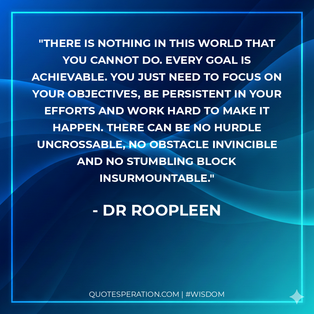 There is nothing in this world that you cannot do. Every goal is achievable. You just need to focus on your objectives, be persistent in your efforts and work hard to make it happen. There can be no hurdle uncrossable, no obstacle invincible and no stumbling block insurmountable.
