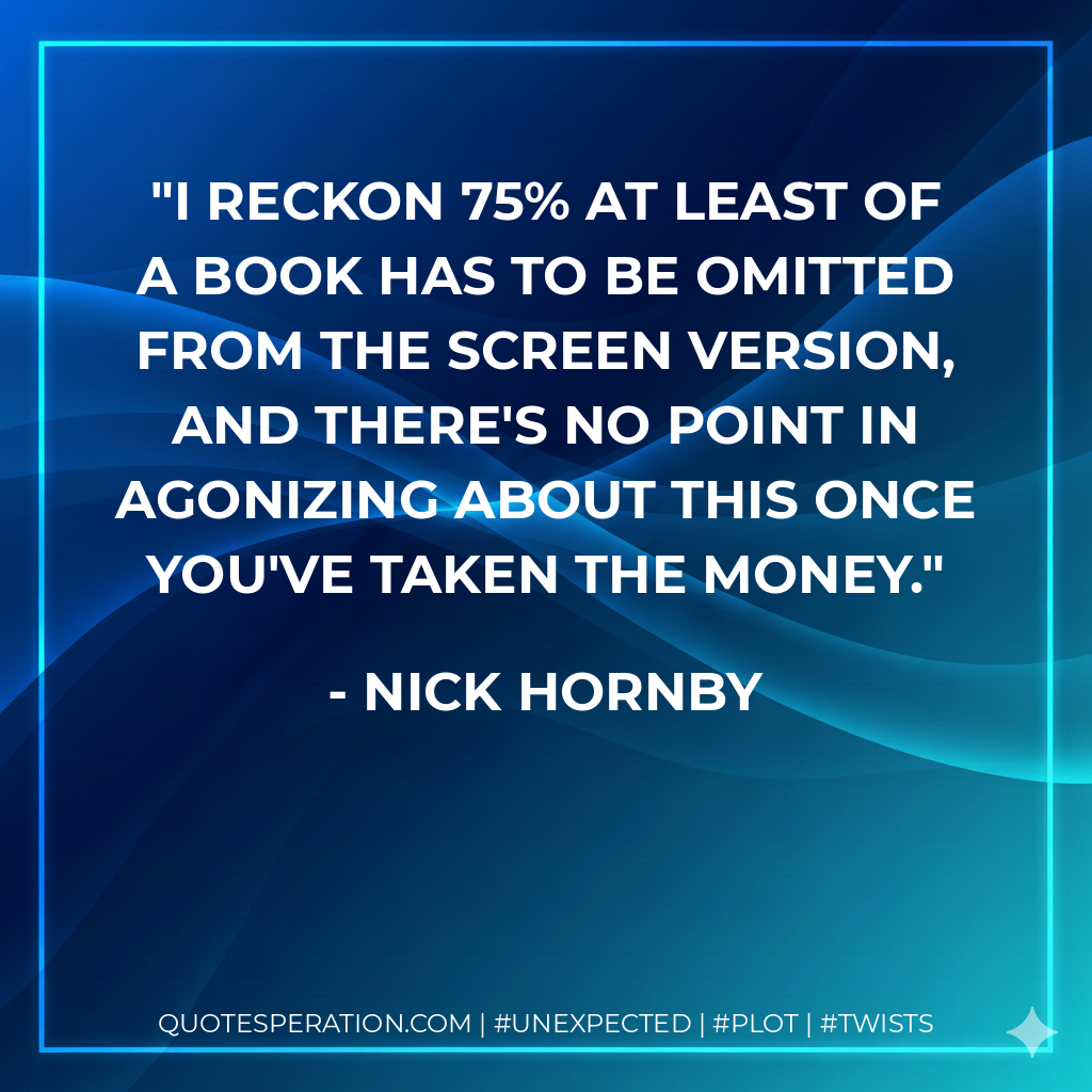 I reckon 75% at least of a book has to be omitted from the screen version, and there's no point in agonizing about this once you've taken the money. - Nick Hornby