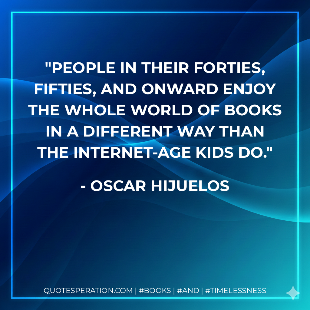People in their forties, fifties, and onward enjoy the whole world of books in a different way than the Internet-age kids do. - Oscar Hijuelos