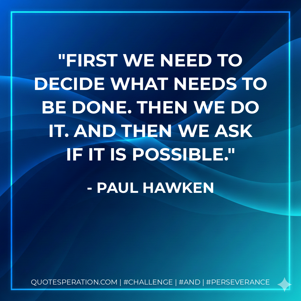 First we need to decide what needs to be done. Then we do it. And then we ask if it is possible. - Paul Hawken