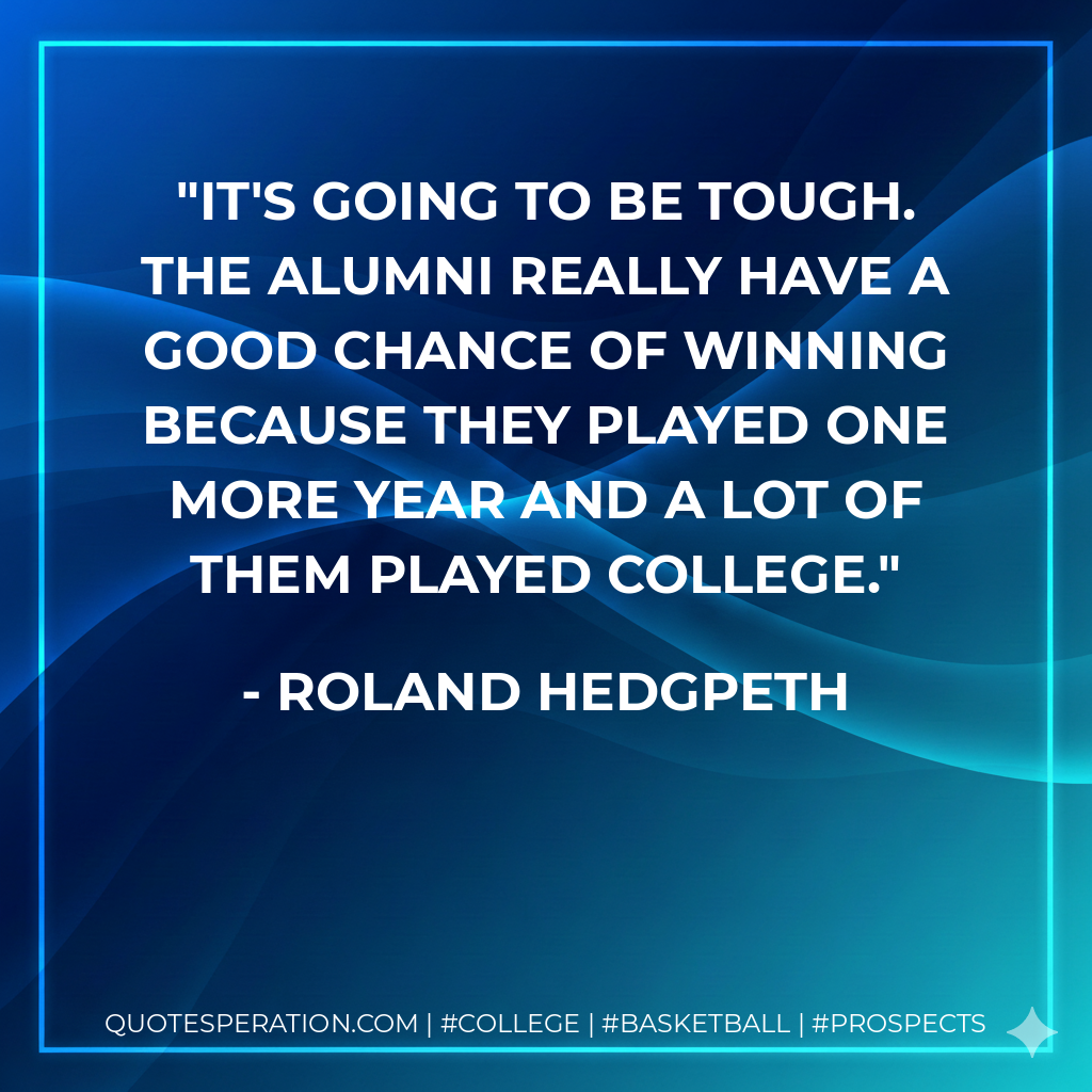 It's going to be tough. The alumni really have a good chance of winning because they played one more year and a lot of them played college.