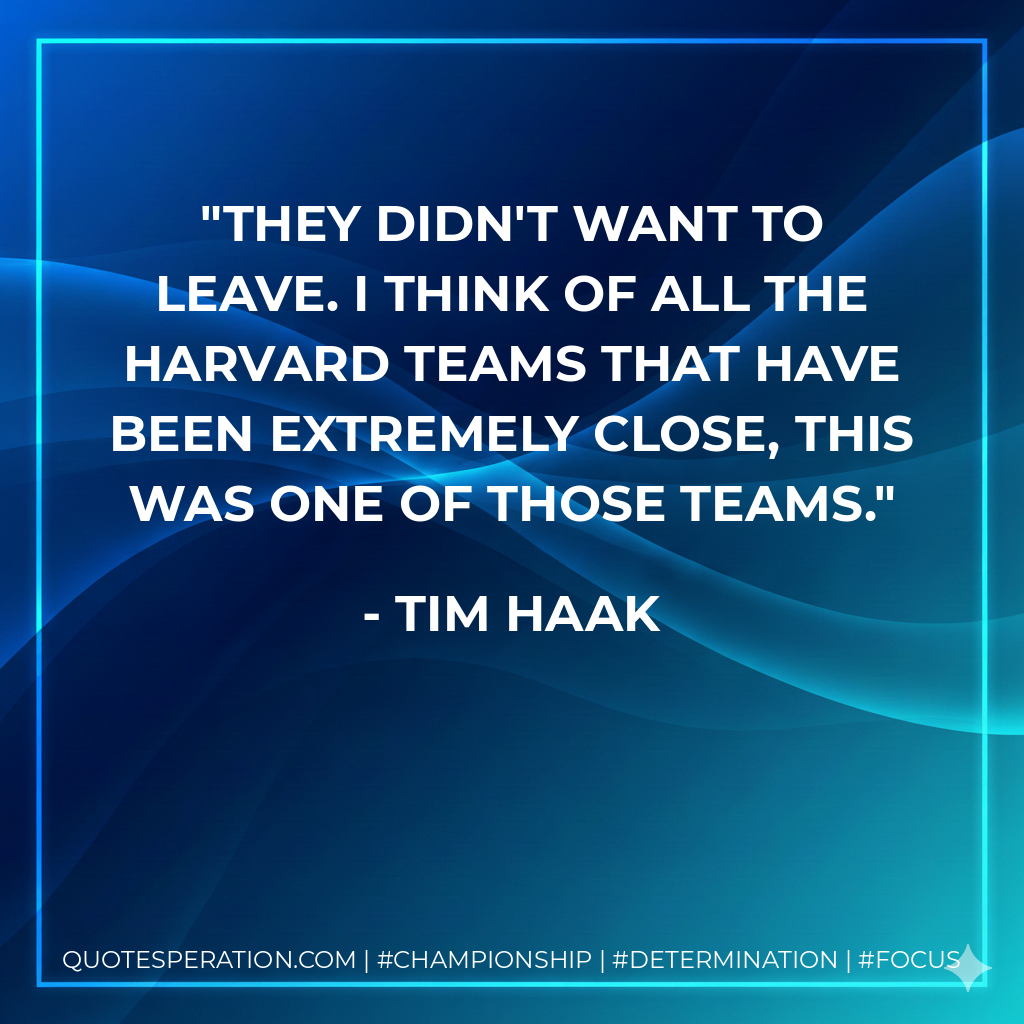 They didn't want to leave. I think of all the Harvard teams that have been extremely close, this was one of those teams.