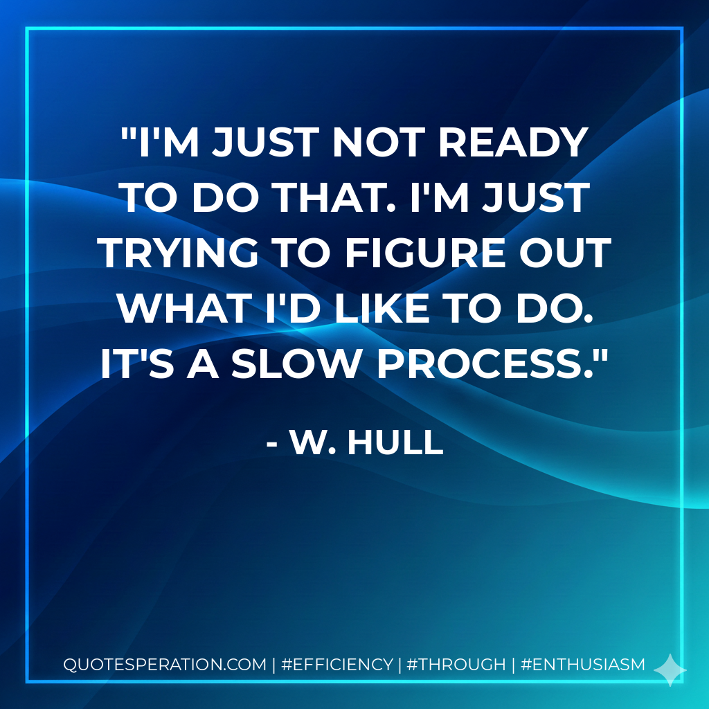 I'm just not ready to do that. I'm just trying to figure out what I'd like to do. It's a slow process. - W. Hull