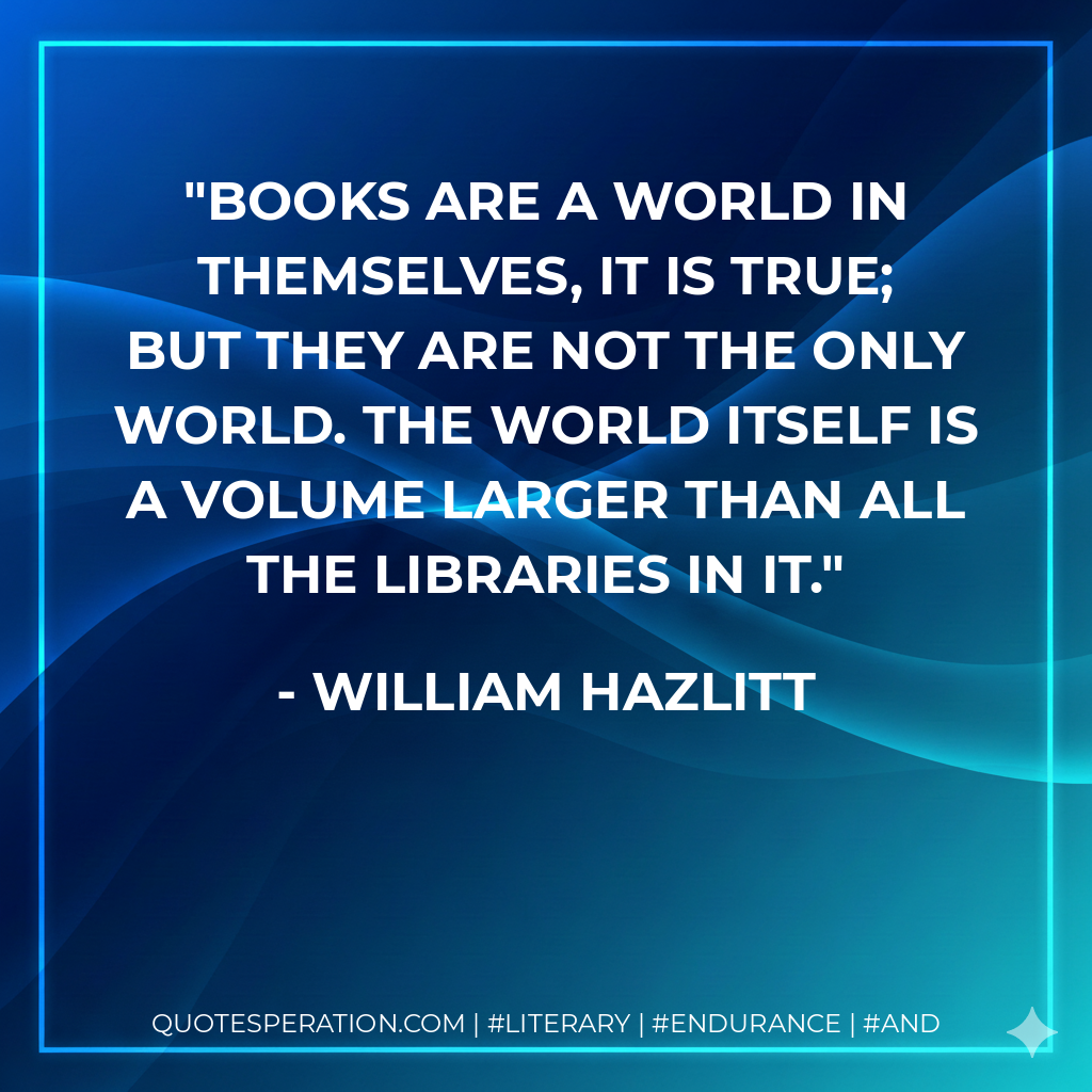 Books are a world in themselves, it is true; but they are not the only world. The world itself is a volume larger than all the libraries in it. - William Hazlitt